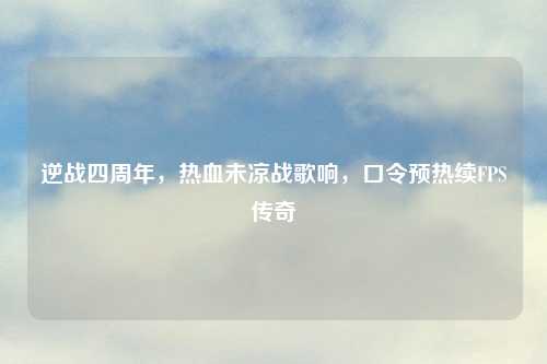 逆战四周年，热血未凉战歌响，口令预热续FPS传奇