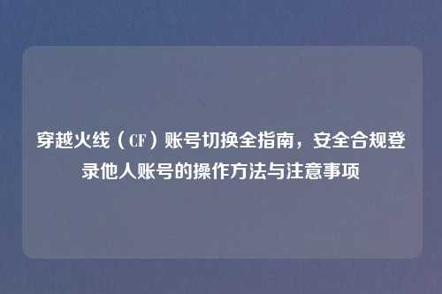 穿越火线（CF）账号切换全指南，安全合规登录他人账号的操作     与注意事项