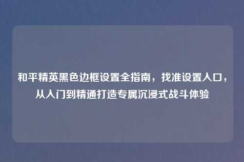 和平精英黑色边框设置全指南，找准设置入口，从入门到精通打造专属沉浸式战斗体验