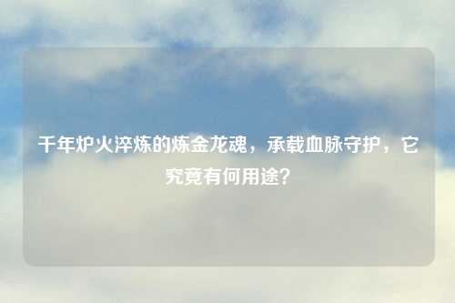 千年炉火淬炼的炼金龙魂，承载血脉守护，它究竟有何用途？