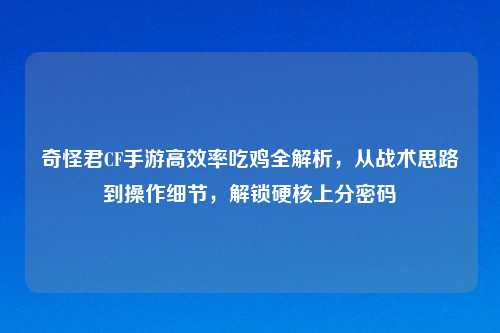 奇怪君CF手游高效率吃鸡全解析，从战术思路到操作细节，解锁硬核上分密码