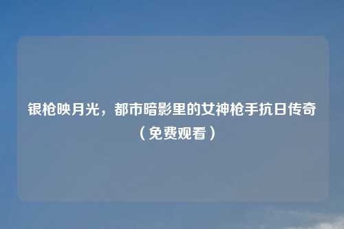 银枪映月光，都市暗影里的女神     抗日传奇（免费观看）