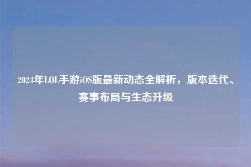 2024年LOL手游iOS版最新动态全解析，版本迭代、赛事布局与生态升级