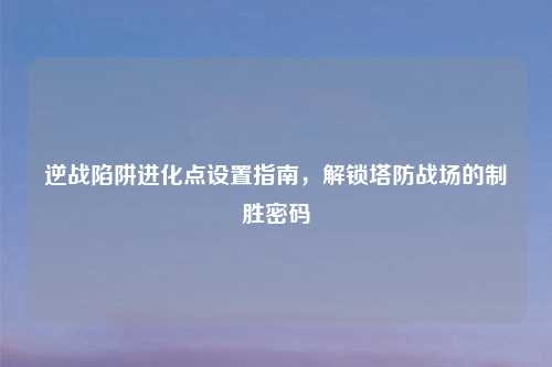 逆战陷阱进化点设置指南，解锁塔防战场的制胜密码