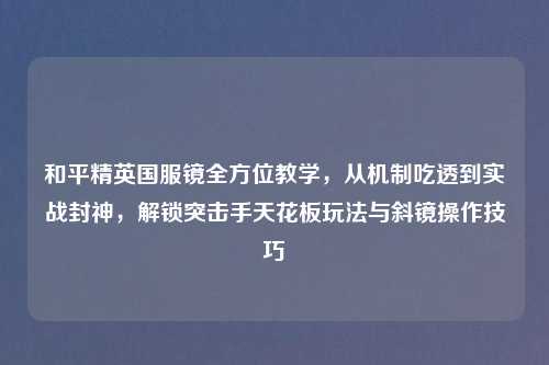 和平精英国服镜全方位教学，从机制吃透到实战封神，解锁突击手天花板玩法与斜镜操作技巧