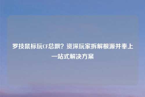 罗技鼠标玩CF总飘？资深玩家拆解根源并奉上一站式解决方案