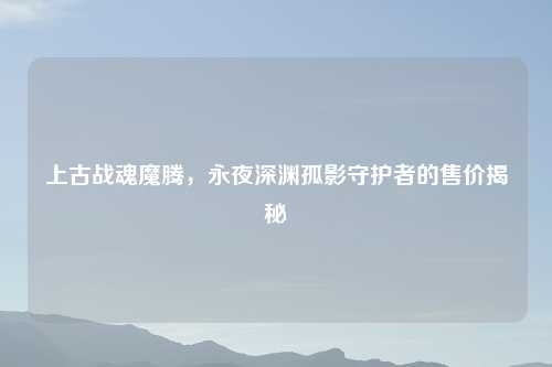 上古战魂魔腾，永夜深渊孤影守护者的售价揭秘
