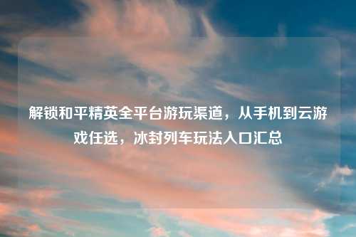 解锁和平精英全平台游玩渠道，从手机到云游戏任选，冰封列车玩法入口汇总