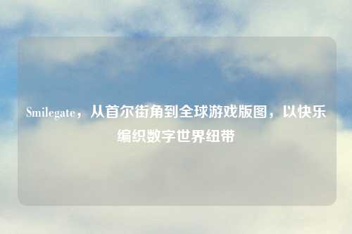 Smilegate，从首尔街角到全球游戏版图，以快乐编织数字世界纽带