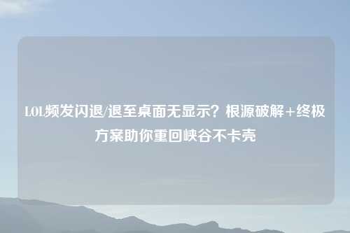 LOL频发闪退/退至桌面无显示？根源破解+终极方案助你重回峡谷不卡壳
