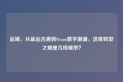 运城，从盐运古道到Steam数字潮涌，这座转型之城是几线城市？