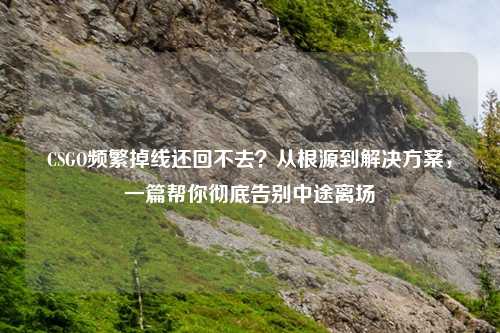 CSGO频繁掉线还回不去？从根源到解决方案，一篇帮你彻底告别中途离场