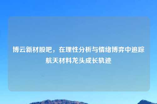 博云新材股吧，在理性分析与情绪博弈中追踪航天材料龙头成长轨迹