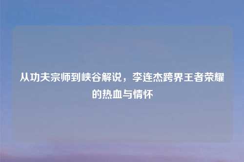 从功夫宗师到峡谷解说，李连杰跨界王者荣耀的热血与情怀
