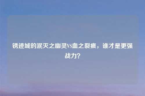 锈迹城的泯灭之幽灵VS血之裂痕，谁才是更强战力？