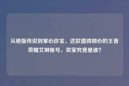 从绝版传说到掌心珍宝，这款值得倾心的王者荣耀艾琳账号，卖家究竟是谁？