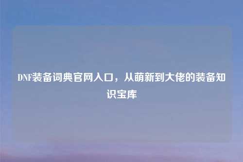 DNF装备词典官网入口，从萌新到大佬的装备知识宝库