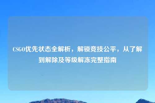 CSGO优先状态全解析，解锁竞技公平，从了解到解除及等级解冻完整指南