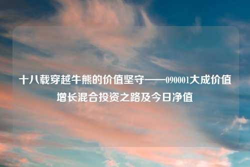 十八载穿越牛熊的价值坚守——090001大成价值增长混合投资之路及今日净值