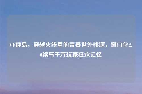 CF猴岛，穿越火线里的青春世外桃源，窗口化2.0续写千万玩家狂欢记忆