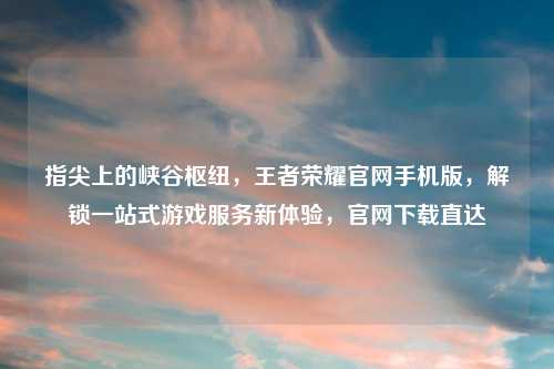 指尖上的峡谷枢纽，王者荣耀官网手机版，解锁一站式游戏服务新体验，官网下载直达