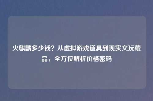 火麒麟多少钱？从虚拟游戏道具到现实文玩藏品，全方位解析价格密码