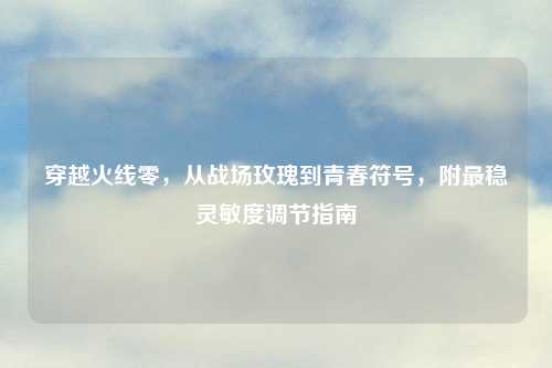 穿越火线零，从战场玫瑰到青春符号，附最稳灵敏度调节指南