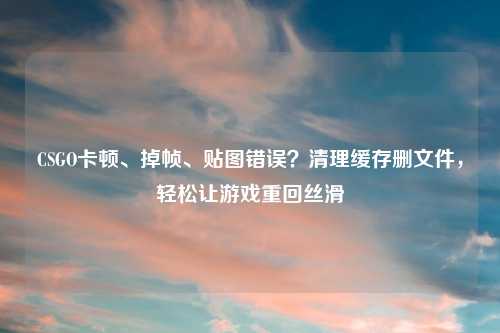 CSGO卡顿、掉帧、贴图错误？清理缓存删文件，轻松让游戏重回丝滑