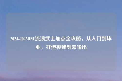 2024-2025DNF流浪武士加点全攻略，从入门到毕业，打造极致剑豪输出