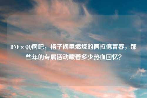 DNF×     网吧，格子间里燃烧的阿拉德青春，那些年的专属活动藏着多少热血回忆？