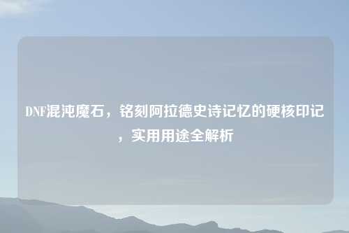 DNF混沌魔石，铭刻阿拉德史诗记忆的硬核印记，实用用途全解析