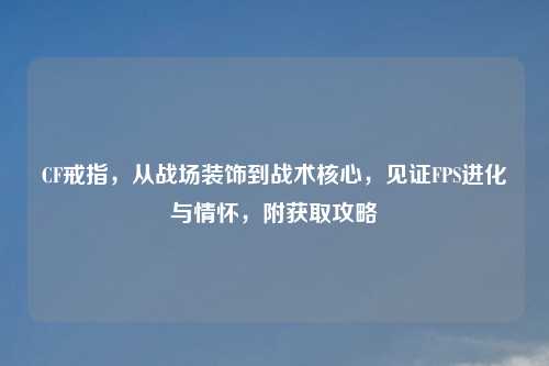 CF戒指，从战场装饰到战术核心，见证FPS进化与情怀，附获取攻略