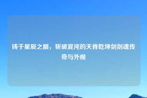 铸于星辰之巅，斩破混沌的天脊乾坤剑剑魂传奇与外观