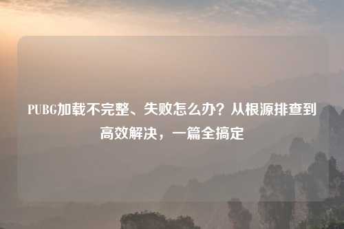 PUBG加载不完整、失败怎么办？从根源排查到高效解决，一篇全搞定