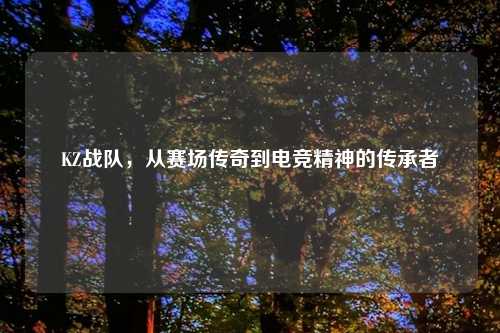 KZ战队，从赛场传奇到电竞精神的传承者