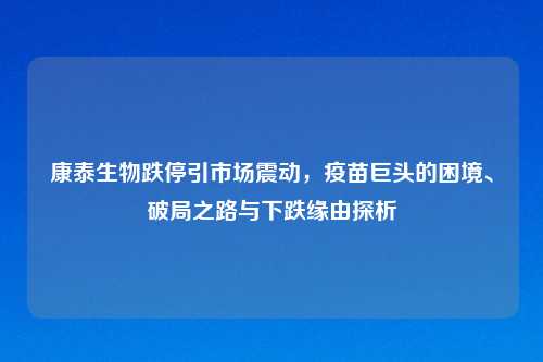 康泰生物跌停引市场震动，疫苗巨头的困境、破局之路与下跌缘由探析