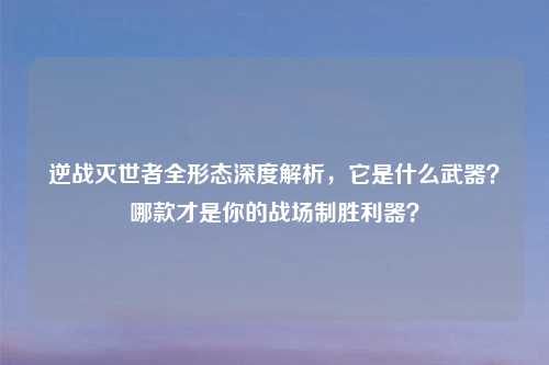逆战灭世者全形态深度解析，它是什么武器？哪款才是你的战场制胜利器？