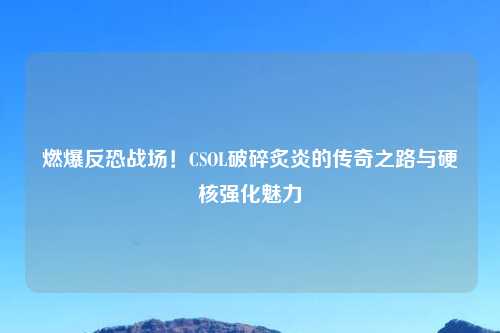 燃爆反恐战场！CSOL破碎炙炎的传奇之路与硬核强化魅力