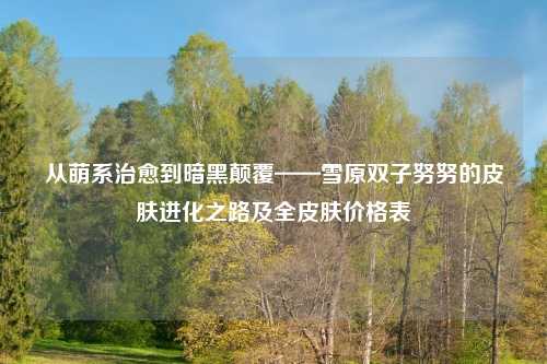 从萌系治愈到暗黑颠覆——雪原双子努努的皮肤进化之路及全皮肤价格表