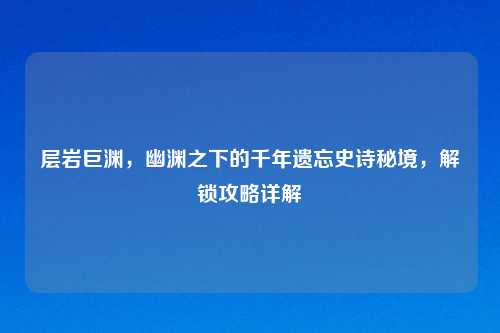 层岩巨渊，幽渊之下的千年遗忘史诗秘境，解锁攻略详解