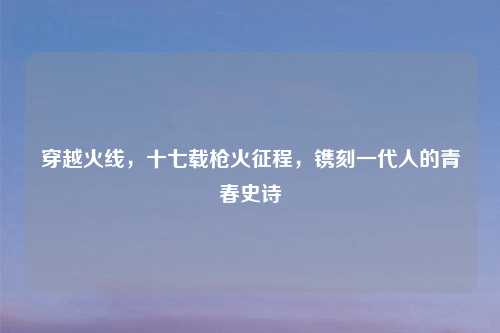 穿越火线，十七载枪火征程，镌刻一代人的青春史诗