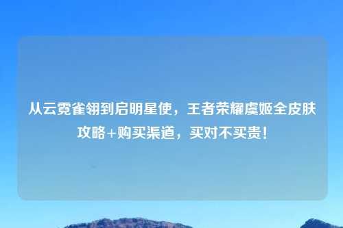 从云霓雀翎到启明星使，王者荣耀虞姬全皮肤攻略+购买渠道，买对不买贵！