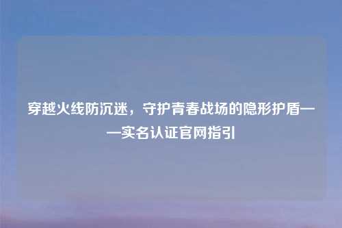 穿越火线防沉迷，守护青春战场的隐形护盾——实名认证官网指引