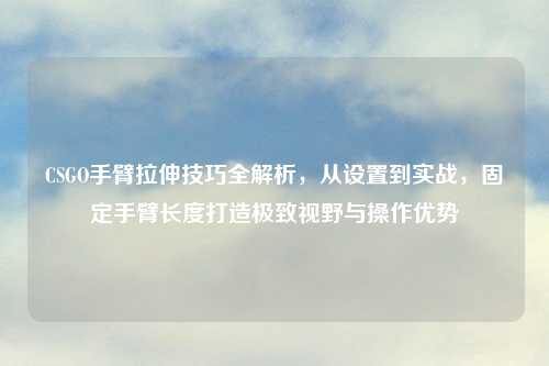 CSGO手臂拉伸技巧全解析，从设置到实战，固定手臂长度打造极致视野与操作优势