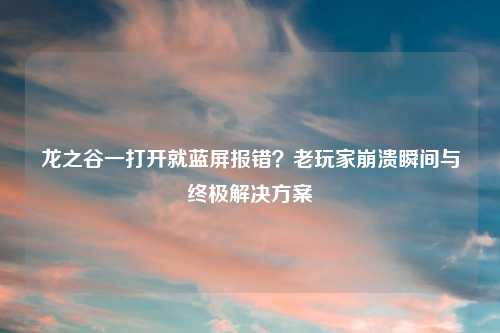 龙之谷一打开就蓝屏报错？老玩家崩溃瞬间与终极解决方案