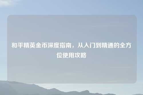 和平精英金币深度指南，从入门到精通的全方位使用攻略