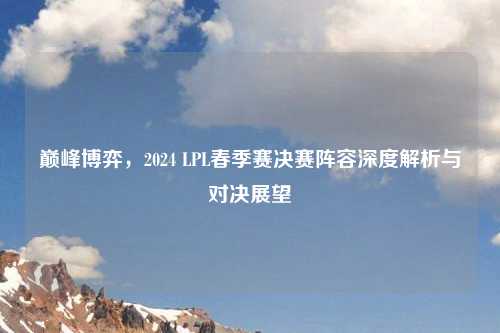 巅峰博弈，2024 LPL春季赛决赛阵容深度解析与对决展望