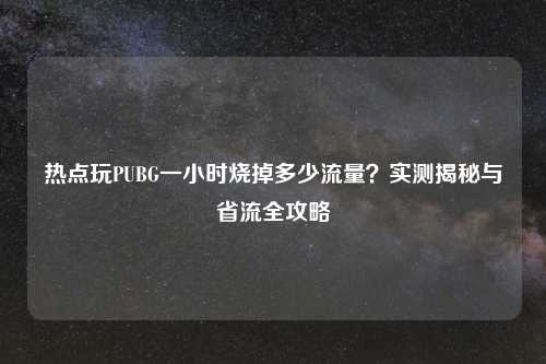热点玩PUBG一小时烧掉多少流量？实测揭秘与省流全攻略