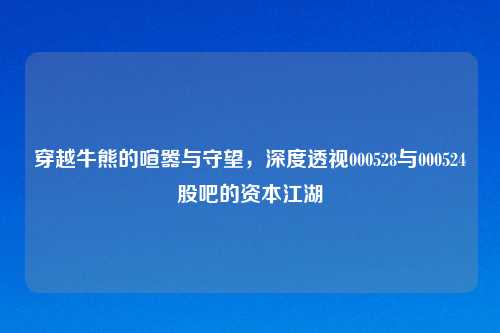 穿越牛熊的喧嚣与守望，深度透视000528与000524股吧的资本江湖