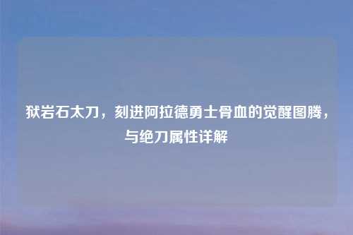 狱岩石太刀，刻进阿拉德勇士骨血的觉醒图腾，与绝刀属性详解